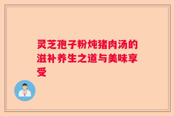 灵芝孢子粉炖猪肉汤的滋补养生之道与美味享受