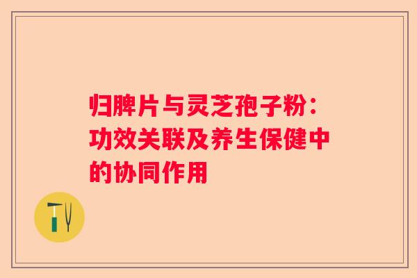 归脾片与灵芝孢子粉：功效关联及养生保健中的协同作用