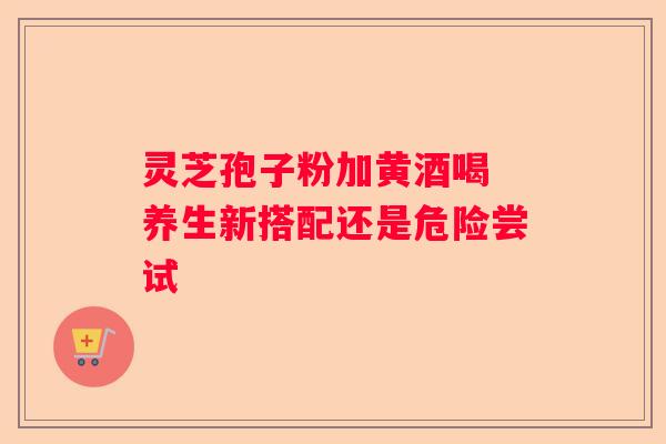 灵芝孢子粉加黄酒喝 养生新搭配还是危险尝试