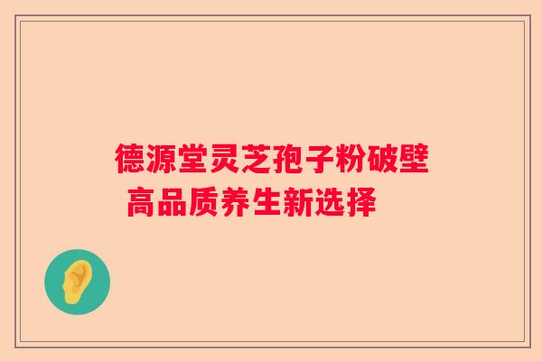 德源堂灵芝孢子粉破壁 高品质养生新选择 德源堂灵芝孢子粉破壁 高品质养生新选择