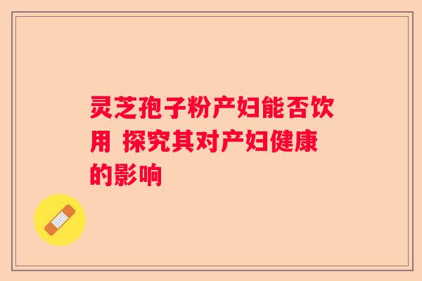 灵芝孢子粉产妇能否饮用 探究其对产妇健康的影响