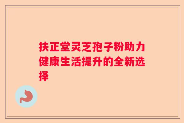 扶正堂灵芝孢子粉助力健康生活提升的全新选择