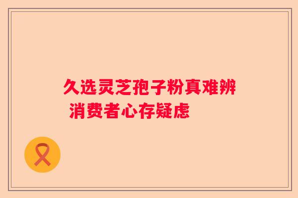 久选灵芝孢子粉真难辨 消费者心存疑虑