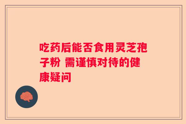 吃药后能否食用灵芝孢子粉 需谨慎对待的健康疑问