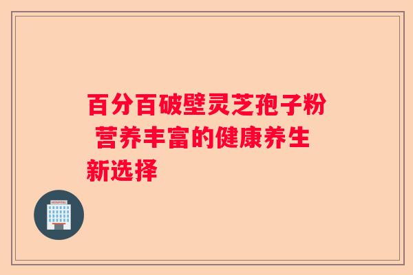 百分百破壁灵芝孢子粉 营养丰富的健康养生新选择