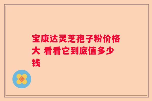 宝康达灵芝孢子粉价格大 看看它到底值多少钱
