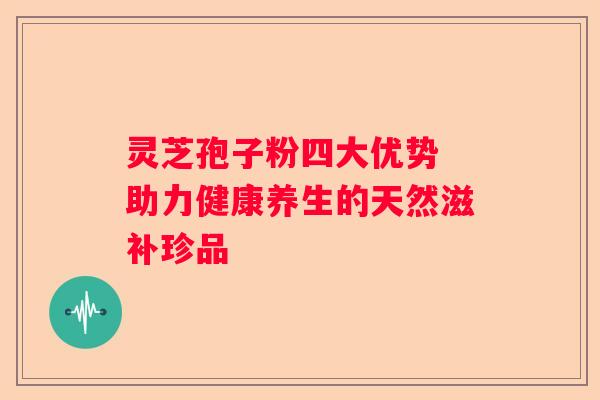 灵芝孢子粉四大优势 助力健康养生的天然滋补珍品 灵芝孢子粉四大优势 助力健康养生的天然滋补珍品
