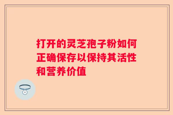 打开的灵芝孢子粉如何正确保存以保持其活性和营养价值