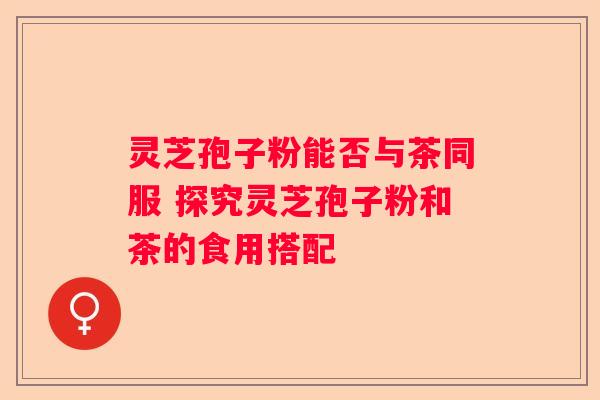灵芝孢子粉能否与茶同服 探究灵芝孢子粉和茶的食用搭配