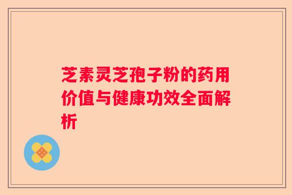 芝素灵芝孢子粉的药用价值与健康功效全面解析