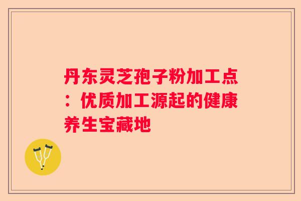 丹东灵芝孢子粉加工点：优质加工源起的健康养生宝藏地