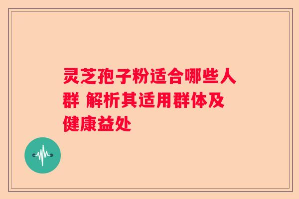 灵芝孢子粉适合哪些人群 解析其适用群体及健康益处