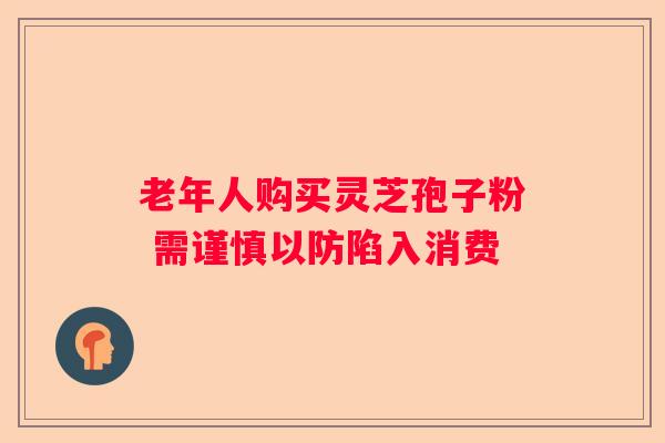 老年人购买灵芝孢子粉 需谨慎以防陷入消费