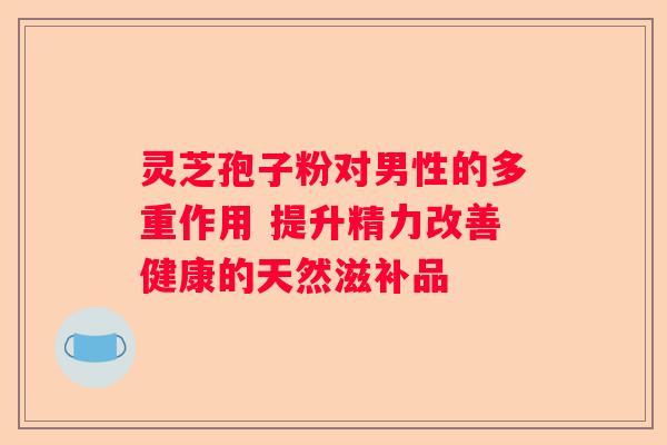 灵芝孢子粉对男性的多重作用 提升精力改善健康的天然滋补品