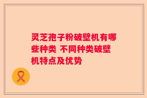 灵芝孢子粉破壁机有哪些种类 不同种类破壁机特点及优势