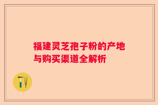 福建灵芝孢子粉的产地与购买渠道全解析