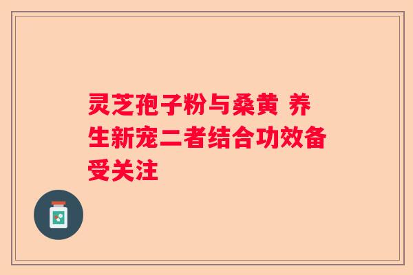 灵芝孢子粉与桑黄 养生新宠二者结合功效备受关注