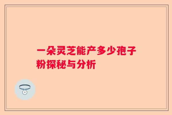 一朵灵芝能产多少孢子粉探秘与分析