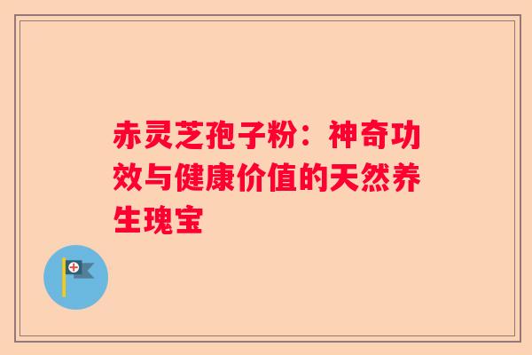赤灵芝孢子粉：神奇功效与健康价值的天然养生瑰宝
