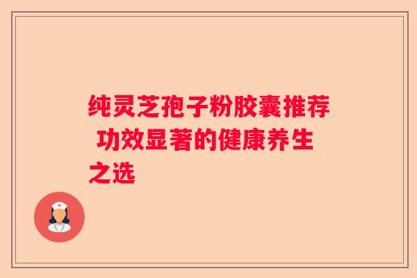 纯灵芝孢子粉胶囊推荐 功效显著的健康养生之选