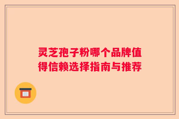 灵芝孢子粉哪个品牌值得信赖选择指南与推荐