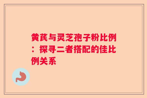 黄芪与灵芝孢子粉比例：探寻二者搭配的佳比例关系