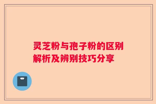 灵芝粉与孢子粉的区别解析及辨别技巧分享