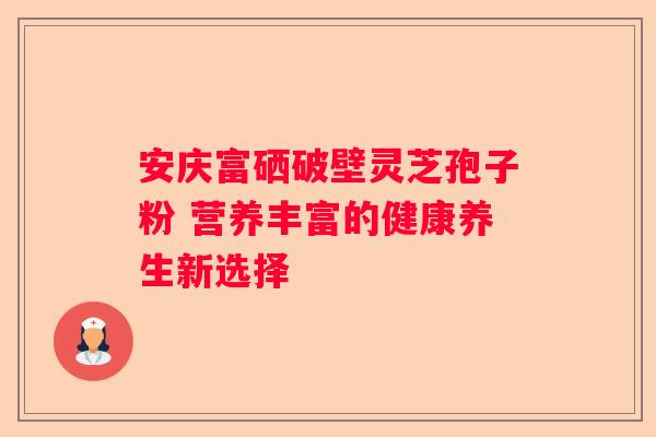 安庆富硒破壁灵芝孢子粉 营养丰富的健康养生新选择