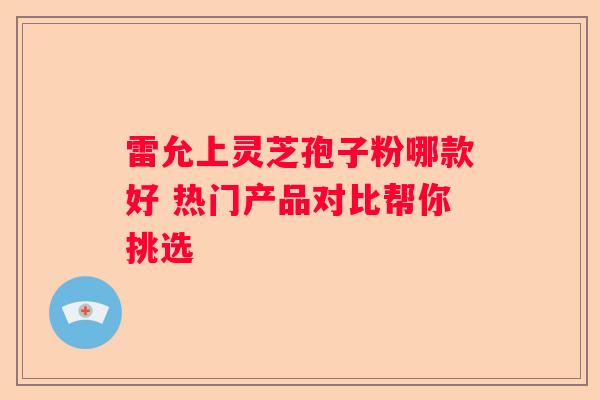 雷允上灵芝孢子粉哪款好 热门产品对比帮你挑选