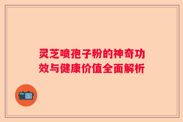 灵芝喷孢子粉的神奇功效与健康价值全面解析