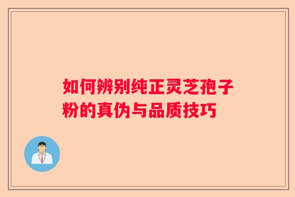 如何辨别纯正灵芝孢子粉的真伪与品质技巧