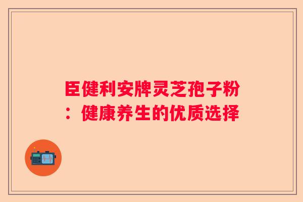 臣健利安牌灵芝孢子粉：健康养生的优质选择