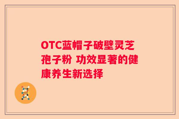 OTC蓝帽子破壁灵芝孢子粉 功效显著的健康养生新选择