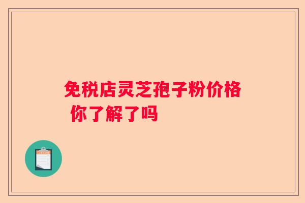 免税店灵芝孢子粉价格 你了解了吗