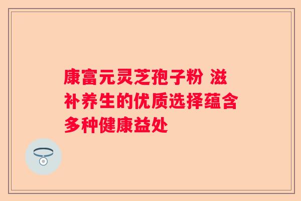 康富元灵芝孢子粉 滋补养生的优质选择蕴含多种健康益处