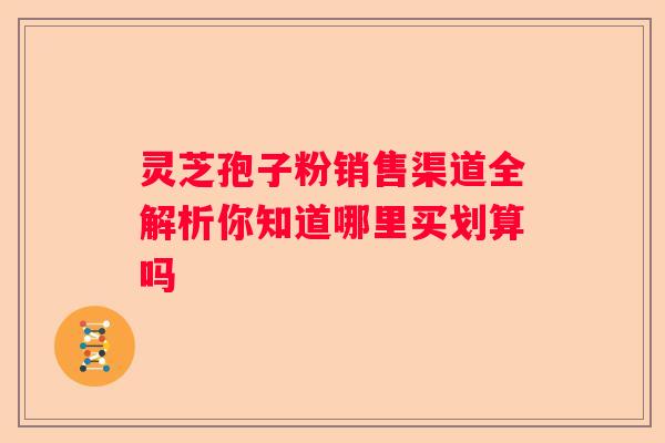 灵芝孢子粉销售渠道全解析你知道哪里买划算吗