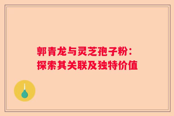 郭青龙与灵芝孢子粉：探索其关联及独特价值