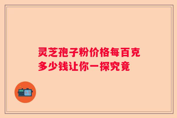 灵芝孢子粉价格每百克多少钱让你一探究竟