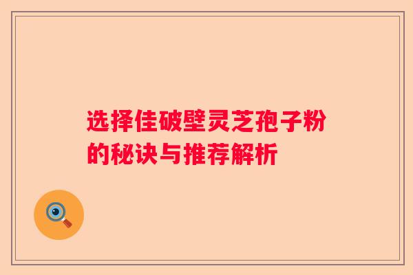 选择佳破壁灵芝孢子粉的秘诀与推荐解析
