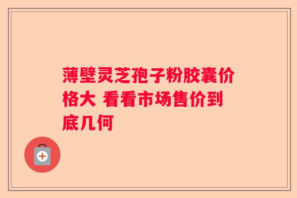 薄壁灵芝孢子粉胶囊价格大 看看市场售价到底几何