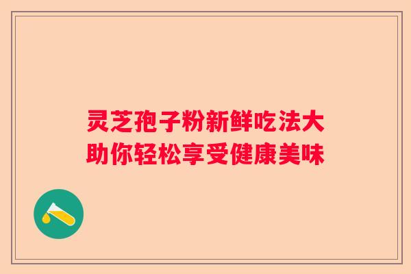 灵芝孢子粉新鲜吃法大助你轻松享受健康美味