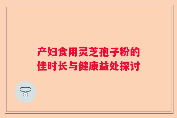 产妇食用灵芝孢子粉的佳时长与健康益处探讨
