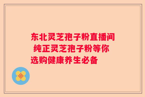 东北灵芝孢子粉直播间 纯正灵芝孢子粉等你选购健康养生必备