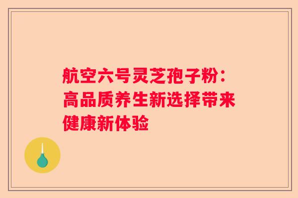 航空六号灵芝孢子粉：高品质养生新选择带来健康新体验