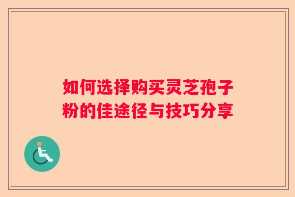 如何选择购买灵芝孢子粉的佳途径与技巧分享