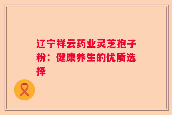 辽宁祥云药业灵芝孢子粉：健康养生的优质选择