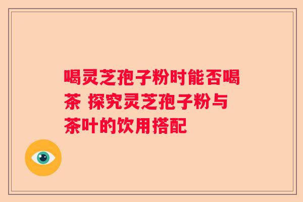 喝灵芝孢子粉时能否喝茶 探究灵芝孢子粉与茶叶的饮用搭配