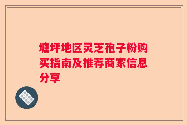 塘坪地区灵芝孢子粉购买指南及推荐商家信息分享