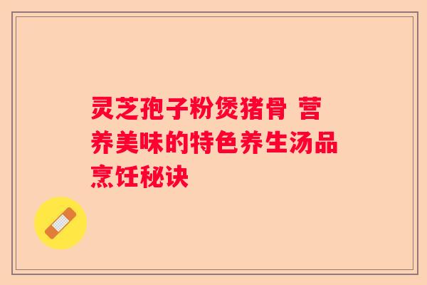 灵芝孢子粉煲猪骨 营养美味的特色养生汤品烹饪秘诀
