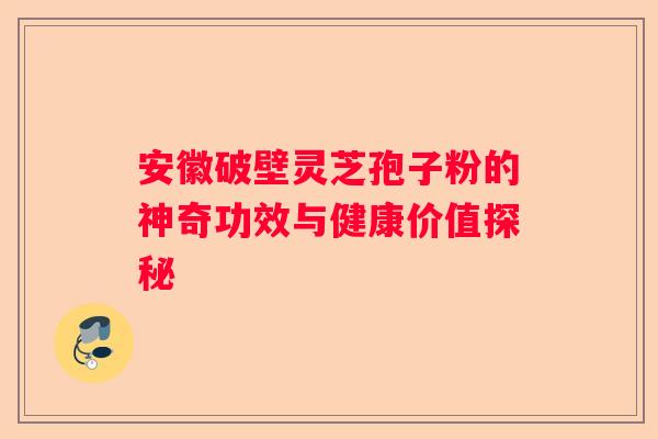 安徽破壁灵芝孢子粉的神奇功效与健康价值探秘